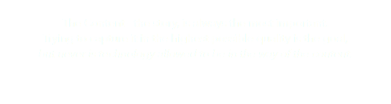  The Content - the story, is always the most important. Trying to capture it in the highest possible quality is the goal, but never is technology allowed to be in the way of the content.