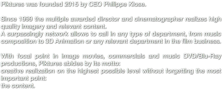 Piktures was founded 2015 by CEO Philippe Klose. Since 1999 the multiple awarded director and cinematographer realizes high quality imagery and relevant content. A surpassingly network allows to call in any type of department, from music composition to 3D Animation or any relevant department in the film business. With focal point in image movies, commercials and music DVD/Blu-Ray productions, Piktures abides by its motto: creative realization on the highest possible level without forgetting the most important point: the content. 