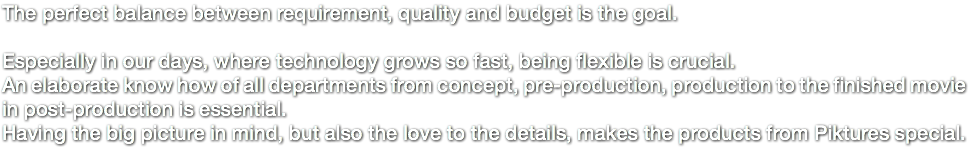 The perfect balance between requirement, quality and budget is the goal. Especially in our days, where technology grows so fast, being flexible is crucial. An elaborate know how of all departments from concept, pre-production, production to the finished movie in post-production is essential. Having the big picture in mind, but also the love to the details, makes the products from Piktures special. 